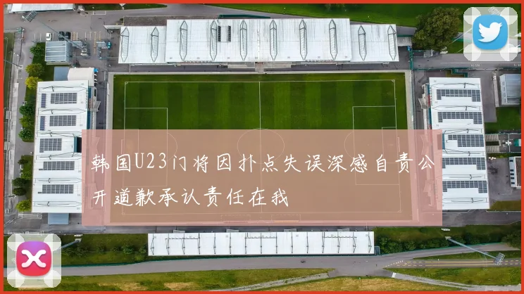 韩国U23门将因扑点失误深感自责公开道歉承认责任在我