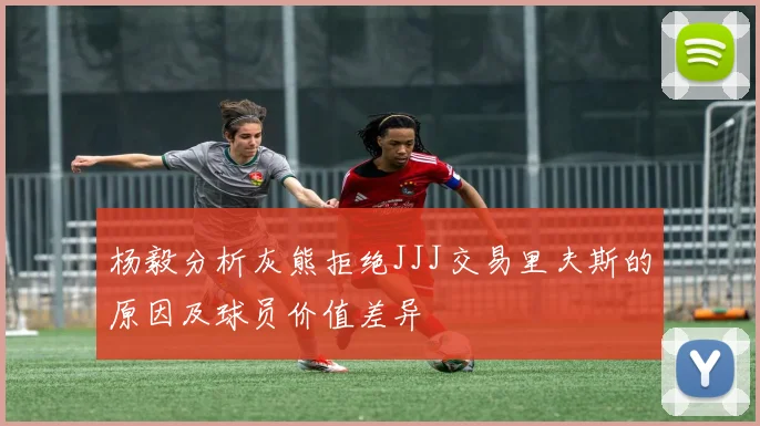 杨毅分析灰熊拒绝JJJ交易里夫斯的原因及球员价值差异
