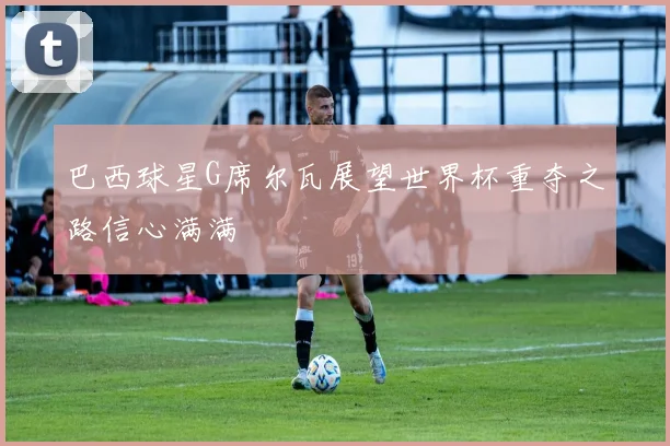 巴西球星G席尔瓦展望世界杯重夺之路信心满满