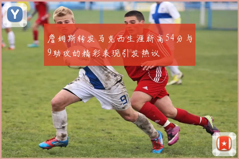 詹姆斯转发马克西生涯新高54分与9助攻的精彩表现引发热议