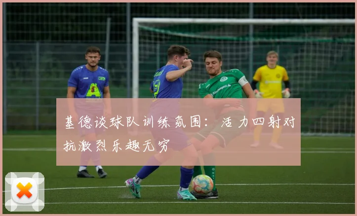 基德谈球队训练氛围：活力四射对抗激烈乐趣无穷
