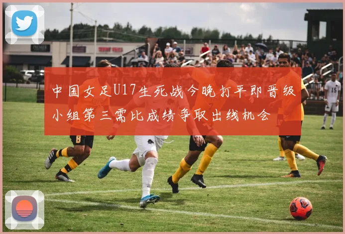 中国女足U17生死战今晚打平即晋级小组第三需比成绩争取出线机会