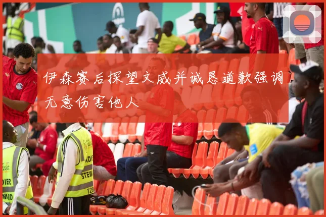 伊森赛后探望文威并诚恳道歉强调无意伤害他人