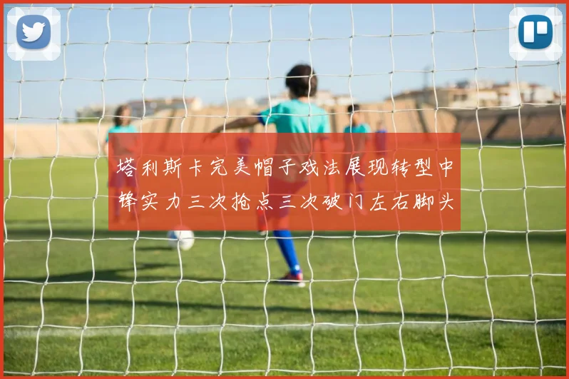 塔利斯卡完美帽子戏法展现转型中锋实力三次抢点三次破门左右脚头球俱佳