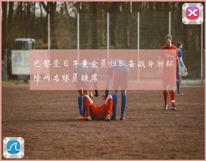 巴黎圣日耳曼全员归队备战非洲杯除两名球员缺席