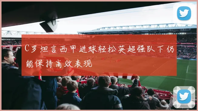 C罗坦言西甲进球轻松英超强队下仍能保持高效表现