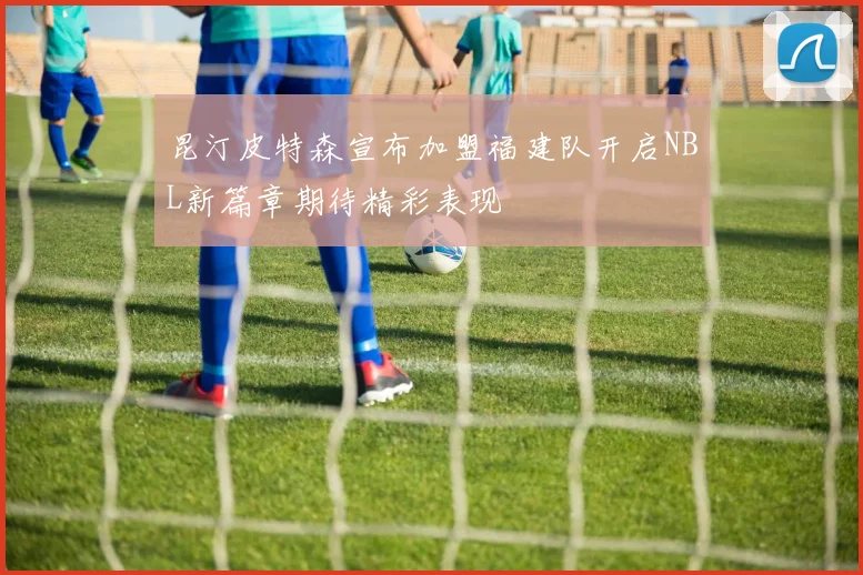 昆汀皮特森宣布加盟福建队开启NBL新篇章期待精彩表现