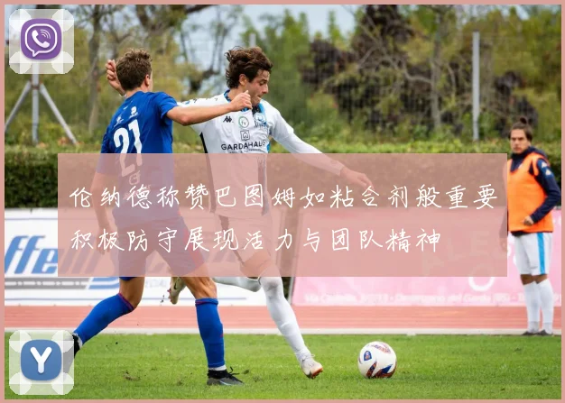 伦纳德称赞巴图姆如粘合剂般重要积极防守展现活力与团队精神