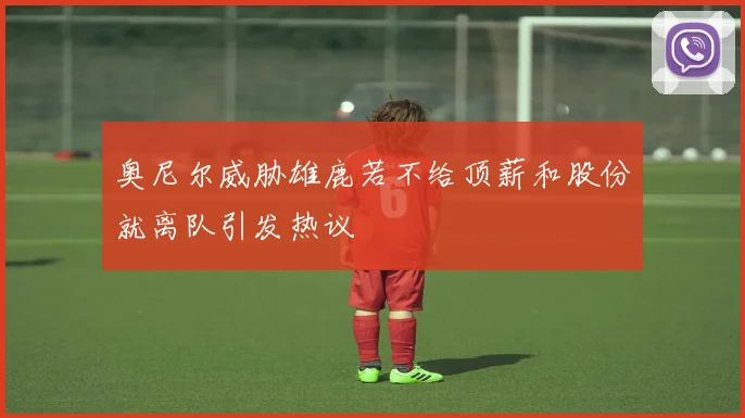 奥尼尔威胁雄鹿若不给顶薪和股份就离队引发热议