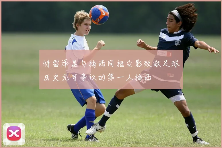 特雷泽盖与梅西同框合影致敬足球历史无可争议的第一人梅西